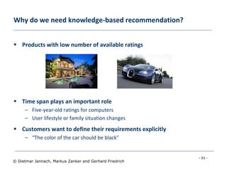 - 93 -
© Dietmar Jannach, Markus Zanker and Gerhard Friedrich
Why do we need knowledge-based recommendation?
 Products with low number of available ratings
 Time span plays an important role
– Five-year-old ratings for computers
– User lifestyle or family situation changes
 Customers want to define their requirements explicitly
– “The color of the car should be black"
 