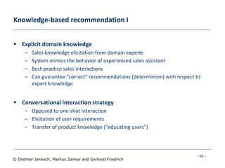 - 95 -
© Dietmar Jannach, Markus Zanker and Gerhard Friedrich
Knowledge-based recommendation I
 Explicit domain knowledge
– Sales knowledge elicitation from domain experts
– System mimics the behavior of experienced sales assistant
– Best-practice sales interactions
– Can guarantee “correct” recommendations (determinism) with respect to
expert knowledge
 Conversational interaction strategy
– Opposed to one-shot interaction
– Elicitation of user requirements
– Transfer of product knowledge (“educating users”)
 