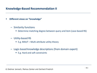 - 96 -
© Dietmar Jannach, Markus Zanker and Gerhard Friedrich
Knowledge-Based Recommendation II
 Different views on “knowledge”
– Similarity functions
 Determine matching degree between query and item (case-based RS)
– Utility-based RS
 E.g. MAUT – Multi-attribute utility theory
– Logic-based knowledge descriptions (from domain expert)
 E.g. Hard and soft constraints
 