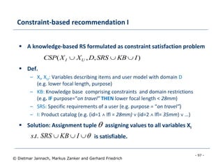 - 97 -
© Dietmar Jannach, Markus Zanker and Gerhard Friedrich
Constraint-based recommendation I
 A knowledge-based RS formulated as constraint satisfaction problem
 Def.
– XI, XU: Variables describing items and user model with domain D
(e.g. lower focal length, purpose)
– KB: Knowledge base comprising constraints and domain restrictions
(e.g. IF purpose=“on travel” THEN lower focal length < 28mm)
– SRS: Specific requirements of a user (e.g. purpose = “on travel”)
– I: Product catalog (e.g. (id=1 ˄ lfl = 28mm) ˅ (id=2 ˄ lfl= 35mm) ˅ …)
 Solution: Assignment tuple assigning values to all variables XI
is satisfiable.
),,( IKBSRSDXXCSP UI 
 IKBSRSts ..

 