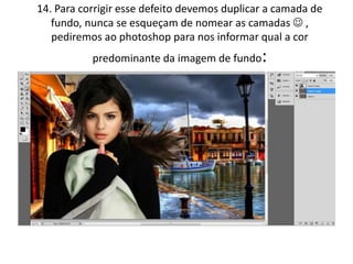 14. Para corrigir esse defeito devemos duplicar a camada de
fundo, nunca se esqueçam de nomear as camadas  ,
pediremos ao photoshop para nos informar qual a cor
predominante da imagem de fundo:
 