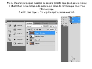 Menu channel: selecione mascara de canal e arraste para Load as selection e
o photoshop fará a seleção da modelo em cima da camada que contém o
Filter average.
E Volte para Layers. Em seguida aplique uma mascará.
 