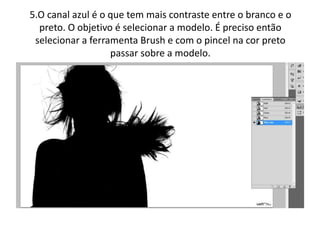 5.O canal azul é o que tem mais contraste entre o branco e o
preto. O objetivo é selecionar a modelo. É preciso então
selecionar a ferramenta Brush e com o pincel na cor preto
passar sobre a modelo.
 