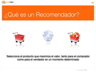 10




¿Qué es un Recomendador?




Selecciona el producto que maximiza el valor, tanto para el comprador
        como para el vendedor en un momento determinado


                                                          IV Jornadas TIMM
 