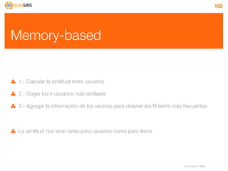 102




Memory-based


 1.- Calcular la similitud entre usuarios

 2.- Coger los k usuarios más similares

 3.- Agregar la información de los vecinos para obtener los N items más frecuentes



 La similitud nos sirve tanto para usuarios como para items




                                                                        IV Jornadas TIMM
 