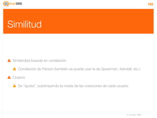 103




Similitud


 Similaridad basada en correlación

    Correlación de Person (también se puede usar la de Spearman, Kendall, etc.)

 Coseno

    Se “ajusta”, substrayendo la media de las votaciones de cada usuario




                                                                       IV Jornadas TIMM
 