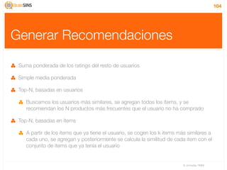 104




Generar Recomendaciones

 Suma ponderada de los ratings del resto de usuarios

 Simple media ponderada

 Top-N, basadas en usuarios

    Buscamos los usuarios más similares, se agregan todos los items, y se
    recomiendan los N productos más frecuentes que el usuario no ha comprado

 Top-N, basadas en items

    A partir de los items que ya tiene el usuario, se cogen los k items más similares a
    cada uno, se agregan y posteriormente se calcula la similitud de cada item con el
    conjunto de items que ya tenía el usuario


                                                                          IV Jornadas TIMM
 