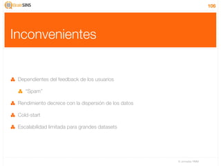 106




Inconvenientes


 Dependientes del feedback de los usuarios

    “Spam”

 Rendimiento decrece con la dispersión de los datos

 Cold-start

 Escalabilidad limitada para grandes datasets




                                                      IV Jornadas TIMM
 
