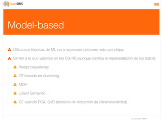 108




Model-based

 Utilizamos técnicas de ML para reconocer patrones más complejos

 Similar a lo que veíamos en los CB-RS (aunque cambia la representación de los datos)

    Redes bayesianas

    CF basado en clustering

    MDP

    Latent Semantic

    CF usando PCA, SVD (técnicas de reducción de dimensionalidad)



                                                                      IV Jornadas TIMM
 