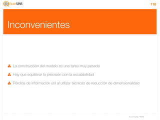 110




Inconvenientes



 La construcción del modelo es una tarea muy pesada

 Hay que equilibrar la precisión con la escalabilidad

 Pérdida de información útil al utilizar técnicas de reducción de dimensionalidad




                                                                          IV Jornadas TIMM
 