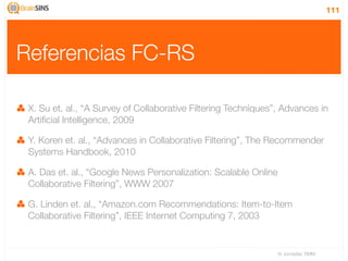 111




Referencias FC-RS

 X. Su et. al., “A Survey of Collaborative Filtering Techniques”, Advances in
 Artiﬁcial Intelligence, 2009

 Y. Koren et. al., “Advances in Collaborative Filtering”, The Recommender
 Systems Handbook, 2010

 A. Das et. al., “Google News Personalization: Scalable Online
 Collaborative Filtering”, WWW 2007

 G. Linden et. al., “Amazon.com Recommendations: Item-to-Item
 Collaborative Filtering”, IEEE Internet Computing 7, 2003


                                                                 IV Jornadas TIMM
 