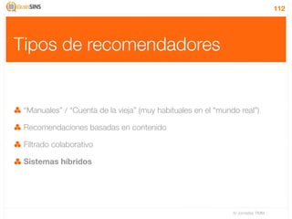112




Tipos de recomendadores


 “Manuales” / “Cuenta de la vieja” (muy habituales en el “mundo real”)

 Recomendaciones basadas en contenido

 Filtrado colaborativo

 Sistemas híbridos




                                                              IV Jornadas TIMM
 