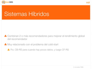 117




Sistemas Híbridos


 Combinan 2 o más recomendadores para mejorar el rendimiento global
 del recomendador

 Muy relacionado con el problema del cold-start

   P.e. CB-RS para cuando hay pocos datos, y luego CF-RS




                                                           IV Jornadas TIMM
 