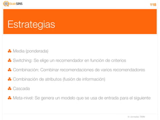 118




Estrategias

 Media (ponderada)

 Switching: Se elige un recomendador en función de criterios

 Combinación: Combinar recomendaciones de varios recomendadores

 Combinación de atributos (fusión de información)

 Cascada

 Meta-nivel: Se genera un modelo que se usa de entrada para el siguiente



                                                               IV Jornadas TIMM
 