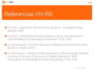 119




Referencias HY-RS

 R. Burke, “Hybrid Web Recommender Systems”, The Adaptive Web,
 Springer, 2007

 R. Burke, “Hybrid Recommender Systems: Survey and Experiments”,
 User Modelling and User-Adapted Interaction 12 (4), 2002

 A. Gunawardana, “A Uniﬁed Approach to Building Hybrid Recommender
 Systems”, RecSys 2009

 G. Adomavicius, “Toward the Next Generation of Recommender Systems:
 A Survey of the state-of-the-art and Possible Extensions”, IEEE
 Transactions on Knowledge and Data Engineering, 17 (6), 2005


                                                        IV Jornadas TIMM
 