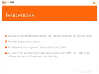 121




Tendencias


 Los Sistemas de Recomendación han ganado auge en los últimos años

 Muchas tendencias nuevas

 Focalizaremos en algunas de las más importantes

 Al estar en la intersección de muchos campos (IR, DM, ML, KM), coge
 inﬂuencias en cuanto a nuevas tendencias




                                                           IV Jornadas TIMM
 