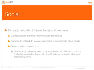 124




       Social

               El impacto de la Web 2.0 (Web Social) ha sido enorme

                       Generación de grandes volúmenes de contenidos

                       Cambio de actitud de los usuarios hacia la privacidad y el compartir

                       Se comparten datos como

                                Ubicación (FourSquare), edad, intereses (Facebook, Twitter), contactos
                                (LinkedIn), amistades (Facebook, Tuenti), enlaces de interés (delicious),
                                preguntas (Quora)



[6] J.C. Cortizo, “Social Media DataSet”, charla impartida en la UPV, Abril 2010, http://www.slideshare.net/jccortizo/social-media-dataset
                                                                                                                                             IV Jornadas TIMM
 