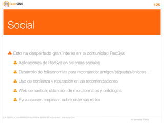125




      Social

              Esto ha despertado gran interés en la comunidad RecSys

                     Aplicaciones de RecSys en sistemas sociales

                     Desarrollo de folksonomías para recomendar amigos/etiquetas/enlaces...

                     Uso de conﬁanza y reputación en las recomendaciones

                     Web semántica; utilización de microformatos y ontologías

                     Evaluaciones empíricas sobre sistemas reales



[7] W. Geyer et. al., “2nd Workshop on Recommender Systems and the Social Web”, ACM RecSys 2010
                                                                                                  IV Jornadas TIMM
 