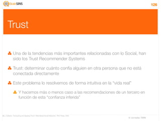 126




       Trust

              Una de la tendencias más importantes relacionadas con lo Social, han
              sido los Trust Recommender Systems

              Trust: determinar cuánto confía alguien en otra persona que no está
              conectada directamente

              Este problema lo resolvemos de forma intuitiva en la “vida real”

                      Y hacemos más o menos caso a las recomendaciones de un tercero en
                      función de esta “conﬁanza inferida”



[8] J. Golbeck, “Computing and Applying Trust in Web-Based Social Networks”, PhD Thesis, 2005
                                                                                                IV Jornadas TIMM
 