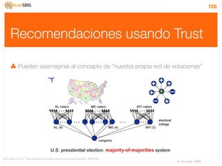 128




      Recomendaciones usando Trust

              Pueden asemejarse al concepto de “nuestra propia red de votaciones”




[9] R. Anderson et. al., “Trust-based Recommendation Systems: An Axiomatic Approach”, WWW 2008
                                                                                                 IV Jornadas TIMM
 