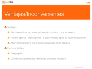 129




Ventajas/Inconvenientes

 Ventajas

   Permiten realizar recomendaciones de usuarios con más sentido

   Pueden aportar “explicaciones” a determinados tipos de recomendaciones

   Aprovechan mejor la información de algunos sitios sociales

 Inconvenientes

   Complejidad

   ¿De dónde sacamos los valores de conﬁanza iniciales?


                                                                IV Jornadas TIMM
 