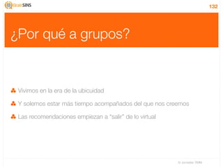 132




¿Por qué a grupos?


 Vivimos en la era de la ubicuidad

 Y solemos estar más tiempo acompañados del que nos creemos

 Las recomendaciones empiezan a “salir” de lo virtual




                                                        IV Jornadas TIMM
 