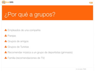 133




¿Por qué a grupos?

 Empleados de una compañía

 Parejas

 Grupos de amigos

 Grupos de Turistas

 Recomendar música a un grupo de deportistas (gimnasio)

 Familia (recomendaciones de TV)



                                                          IV Jornadas TIMM
 