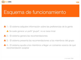 135




Esquema de funcionamiento

 1.- El sistema adquiere información sobre las preferencias de la gente

   Se suele generar un perﬁl “grupal”, no es tarea trivial

 2.- El sistema genera las recomendaciones

 3.- El sistema presenta las recomendaciones a los miembros del grupo

 4.- El sistema ayuda a los miembros a llegar un consenso acerca de qué
 recomendación aceptar



                                                              IV Jornadas TIMM
 