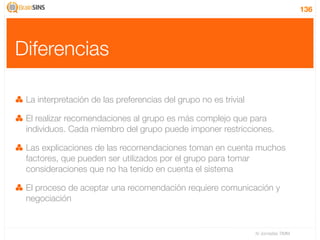 136




Diferencias

 La interpretación de las preferencias del grupo no es trivial

 El realizar recomendaciones al grupo es más complejo que para
 individuos. Cada miembro del grupo puede imponer restricciones.

 Las explicaciones de las recomendaciones toman en cuenta muchos
 factores, que pueden ser utilizados por el grupo para tomar
 consideraciones que no ha tenido en cuenta el sistema

 El proceso de aceptar una recomendación requiere comunicación y
 negociación


                                                                 IV Jornadas TIMM
 