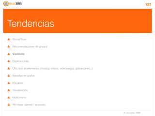 137




Tendencias
 Social/Trust

 Recomendaciones de grupos

 Contexto

 Explicaciones

 Otro tipo de elementos (música, videos, videojuegos, aplicaciones...)

 Basadas en grafos

 Etiquetas

 Visualización

 Multicriterio

 Re-ratear valores / acciones

                                                                         IV Jornadas TIMM
 