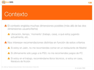 139




       Contexto
              El contexto engloba muchas dimensiones posibles (más allá de las dos
              dimensiones usuario/items)

                      Ubicación, tiempo, ‘momento’ (trabajo, casa), a qué estoy jugando
                      actualmente, etc.

              Nos interesan recomendaciones distintas en función de estos criterios

                      Si estoy en Jaén, no me recomiendes comer en un restaurante de Madrid

                      Si últimamente solo juego a la PS3, no me recomiendes juegos de PC

                      Si estoy en el trabajo, recomiéndame libros técnicos, si estoy en casa,
                      literatura de ﬁcción

[12] L. Baltrunas, “Exploiting Contextual Information in Recommender Systems”, RecSys 2008
                                                                                             IV Jornadas TIMM
 