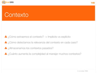 140




Contexto


 ¿Cómo extraemos el contexto? -> Implícito vs explícito

 ¿Cómo detectamos la relevancia del contexto en cada caso?

 ¿Almacenamos los contextos pasados?

 ¿Cuánto aumenta la complejidad al manejar muchos contextos?




                                                          IV Jornadas TIMM
 