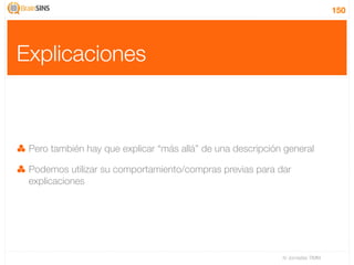 150




Explicaciones



 Pero también hay que explicar “más allá” de una descripción general

 Podemos utilizar su comportamiento/compras previas para dar
 explicaciones




                                                            IV Jornadas TIMM
 
