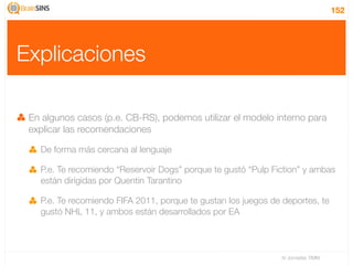 152




Explicaciones

 En algunos casos (p.e. CB-RS), podemos utilizar el modelo interno para
 explicar las recomendaciones

   De forma más cercana al lenguaje

   P.e. Te recomiendo “Reservoir Dogs” porque te gustó “Pulp Fiction” y ambas
   están dirigidas por Quentin Tarantino

   P.e. Te recomiendo FIFA 2011, porque te gustan los juegos de deportes, te
   gustó NHL 11, y ambos están desarrollados por EA




                                                                IV Jornadas TIMM
 