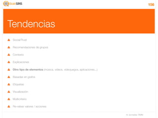 156




Tendencias
 Social/Trust

 Recomendaciones de grupos

 Contexto

 Explicaciones

 Otro tipo de elementos (música, videos, videojuegos, aplicaciones...)

 Basadas en grafos

 Etiquetas

 Visualización

 Multicriterio

 Re-ratear valores / acciones

                                                                         IV Jornadas TIMM
 