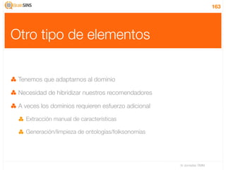 163




Otro tipo de elementos

 Tenemos que adaptarnos al dominio

 Necesidad de hibridizar nuestros recomendadores

 A veces los dominios requieren esfuerzo adicional

   Extracción manual de características

   Generación/limpieza de ontologías/folksonomías




                                                     IV Jornadas TIMM
 