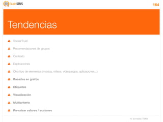 164




Tendencias
 Social/Trust

 Recomendaciones de grupos

 Contexto

 Explicaciones

 Otro tipo de elementos (música, videos, videojuegos, aplicaciones...)

 Basadas en grafos

 Etiquetas

 Visualización

 Multicriterio

 Re-ratear valores / acciones

                                                                         IV Jornadas TIMM
 