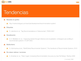 165




Tendencias
 Basadas en grafos

     http://markorodriguez.com/services/development/recommendation-system/

 Etiquetas

     R. Jäschke et. al., “Tag Recommendations in Folksonomies”, PKDD 2007

 Visualización

     S. E. Middleton et. al., “Capturing interest through inference and visualization: ontological user proﬁling in
     recommender systems”, K-CAP 2003

 Multicriterio

     G. Adomavicius et.al., “MultiCriteria Recommender Systems”, The Handbook of Recommender Systems, 2010

 Re-ratear valores / acciones

     X. Amatriain et. al., “Rate it again: Increasing Recommendation Accuracy by User Re-Rating”, RecSys 2009

                                                                                                    IV Jornadas TIMM
 