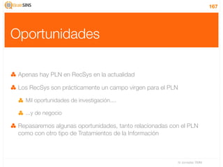 167




Oportunidades

 Apenas hay PLN en RecSys en la actualidad

 Los RecSys son prácticamente un campo virgen para el PLN

   Mil oportunidades de investigación....

   ...y de negocio

 Repasaremos algunas oportunidades, tanto relacionadas con el PLN
 como con otro tipo de Tratamientos de la Información



                                                            IV Jornadas TIMM
 