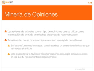 170




Minería de Opiniones

 Las reviews de artículos son un tipo de opiniones que se utiliza como
 información de entrada en muchos sistemas de recomendación

 Actualmente, no se procesan las reviews en la mayoría de sistemas

   Se “asume”, en muchos casos, que si escribes un comentario/review es que
   te interesa el artículo

   Esto puede llevar a favorecer recomendaciones de juegos similares a otros
   en los que tu has comentado negativamente



                                                                IV Jornadas TIMM
 