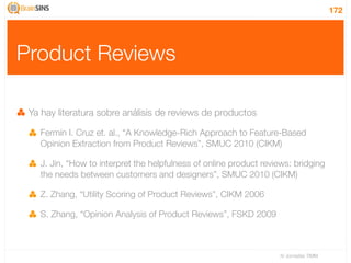 172




Product Reviews

 Ya hay literatura sobre análisis de reviews de productos

   Fermín I. Cruz et. al., “A Knowledge-Rich Approach to Feature-Based
   Opinion Extraction from Product Reviews”, SMUC 2010 (CIKM)

   J. Jin, “How to interpret the helpfulness of online product reviews: bridging
   the needs between customers and designers”, SMUC 2010 (CIKM)

   Z. Zhang, “Utility Scoring of Product Reviews”, CIKM 2006

   S. Zhang, “Opinion Analysis of Product Reviews”, FSKD 2009



                                                                   IV Jornadas TIMM
 