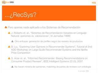 173




...¿RecSys?
 Pero apenas nada aplicado a los Sistemas de Recomendación

   J. Roberto et. al., “Sistemas de Recomendación basados en Lenguaje
   Natural: opiniones vs. valoraciones”, IV Jornadas TIMM

      Otro enfoque: generación de perﬁles según las reviews de productos

   B. Liu, “Exploring User Opinions in Recommender Systems”, Tutorial at 2nd
   KDD Workshop on Large-Scale Recommender Systems and the Netﬂix
   Prize Competition

   S. Aciar et. al., “Informed Recommender: Basing Recommendations on
   Consumer Product Reviews”, IEEE Intelligent Systems 22 (3), 2007

      No hacen minería de opiniones; matching de partes de reviews con ontología
                                                                   IV Jornadas TIMM
 