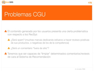 175




Problemas CGU

 El contenido generado por los usuarios presenta una cierta problematica
 con respecto a los RecSys

   ¿Será spam? (muchas marcas dedicando esfuerzo a hacer reviews positivas
   de sus productos, o negativas de los de la competencia)

   ¿Será un comentario “fuera de sitio”?

 Tenemos que ser capaces de “limpiar” determinados comentarios/reviews
 de cara al Sistema de Recomendación



                                                             IV Jornadas TIMM
 