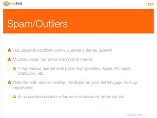 177




Spam/Outliers

 Los usuarios escriben cómo, cuándo y donde quieren

 Muchas veces por amor/odio con la marca

   Y hay marcas que generan polos muy opuestos: Apple, Microsoft,
   Starbucks, etc.

 Detectar este tipo de reviews mediante análisis del lenguaje es muy
 importante

   Si no pueden condicionar las recomendaciones de los demás



                                                               IV Jornadas TIMM
 