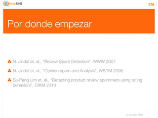 178




Por donde empezar


 N. Jindal et. al., “Review Spam Detection”, WWW 2007

 N. Jindal et. al., “Opinion spam and Analysis”, WSDM 2008

 Ee-Peng Lim et. al., “Detecting product review spammers using rating
 behaviors”, CIKM 2010




                                                             IV Jornadas TIMM
 