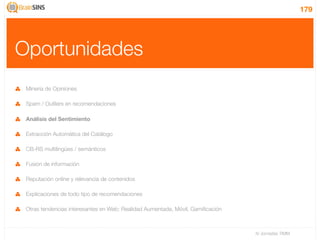 179




Oportunidades
 Minería de Opiniones

 Spam / Outliers en recomendaciones

 Análisis del Sentimiento

 Extracción Automática del Catálogo

 CB-RS multilingües / semánticos

 Fusión de información

 Reputación online y relevancia de contenidos

 Explicaciones de todo tipo de recomendaciones

 Otras tendencias interesantes en Web: Realidad Aumentada, Móvil, Gamiﬁcación



                                                                                IV Jornadas TIMM
 