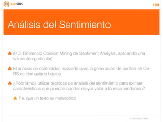 180




Análisis del Sentimiento

 (P.D: Diferencio Opinion Mining de Sentiment Analysis, aplicando una
 valoración particular)

 El análisis de contenidos realizado para la generación de perﬁles en CB-
 RS es demasiado básico

 ¿Podríamos utilizar técnicas de análisis del sentimiento para extraer
 características que puedan aportar mayor valor a la recomendación?

   P.e. que un texto es melancólico



                                                              IV Jornadas TIMM
 
