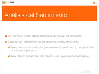 181




Análisis del Sentimiento


 Lo mismo se podría aplicar también a las reviews de productos

 Capturar las “emociones” de los usuarios es muy importante

   Nos puede ayudar a detectar gente realmente apasionada (o decepcionada)
   con nuestros productos

   Muy útil para dar un paso más allá de si una review es positiva/negativa




                                                                  IV Jornadas TIMM
 