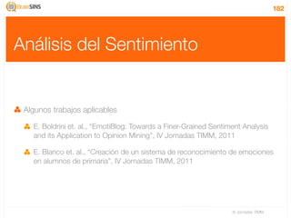 182




Análisis del Sentimiento


 Algunos trabajos aplicables

   E. Boldrini et. al., “EmotiBlog: Towards a Finer-Grained Sentiment Analysis
   and its Application to Opinion Mining”, IV Jornadas TIMM, 2011

   E. Blanco et. al., “Creación de un sistema de reconocimiento de emociones
   en alumnos de primaria”, IV Jornadas TIMM, 2011




                                                                  IV Jornadas TIMM
 