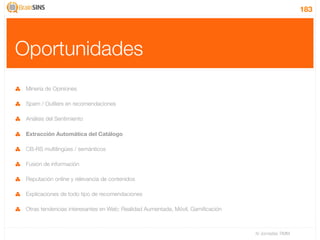 183




Oportunidades
 Minería de Opiniones

 Spam / Outliers en recomendaciones

 Análisis del Sentimiento

 Extracción Automática del Catálogo

 CB-RS multilingües / semánticos

 Fusión de información

 Reputación online y relevancia de contenidos

 Explicaciones de todo tipo de recomendaciones

 Otras tendencias interesantes en Web: Realidad Aumentada, Móvil, Gamiﬁcación



                                                                                IV Jornadas TIMM
 